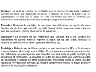 Rechazar: Es dejar de comprar los productos que no nos sirven para nada o rechazar
aquellos productos con demasiado envoltorio o rechazar las bolsas de plástico en los
supermercados es algo que no puede ser visto con buenos ojos por las empresas que
necesitan los envoltorios y los productos inútiles para seguir manteniéndose.
Reducir =  Disminuir  la  cantidad  de  recursos  que  utilizamos  por  medio  de  otros 
hábitos y/o técnicas; por ejemplo no pedir bolsas en los supermercados a menos 
que sea necesario, reducir el consumo de papel etc.
Reutilizar =  La  mayoría  de  los  materiales  que  usamos  día  a  día  pueden  ser 
reutilizados  de  alguna  manera:  imprimir  el  papel  por  los  dos  lados,  reutilizar  la 
madera de tarimas, donar libros, aparatos eléctricos etc.
Reciclaje = Debe de ser la última opción si es que las otras dos R´s no funcionaron 
o en su defecto, el reciclaje es inevitable. El reciclaje es una manera de aprovechar 
los materiales, sin embargo hay que recordar que al reciclar se gasta energía y se 
contamina al reprocesar. La mayoría de todos los materiales que usamos pueden 
ser  reciclados  y  usados  en  otras  aplicaciones;  materiales  como  el  vidrio,  pueden 
reciclarse 40 veces por ejemplo. Es nuestro compromiso reciclar lo mayor posible y 
disminuir la producción de basura.
 