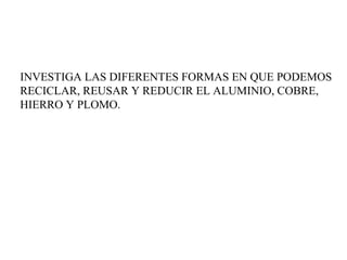 INVESTIGA LAS DIFERENTES FORMAS EN QUE PODEMOS
RECICLAR, REUSAR Y REDUCIR EL ALUMINIO, COBRE,
HIERRO Y PLOMO.
 