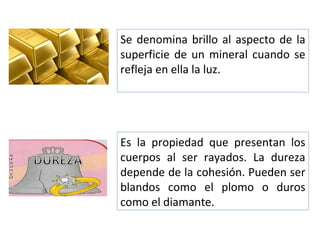 Es la propiedad que presentan los
cuerpos al ser rayados. La dureza
depende de la cohesión. Pueden ser
blandos como el plomo o duros
como el diamante.
Se denomina brillo al aspecto de la
superficie de un mineral cuando se
refleja en ella la luz.
 