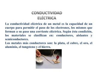 La conductividad eléctrica de un metal es la capacidad de un
cuerpo para permitir el paso de los electrones, los mismos que
forman a su paso una corriente eléctrica. Según ésta condición,
los materiales se clasifican en: conductores, aislantes y
semiconductores.
Los metales más conductores son: la plata, el cobre, el oro, el
aluminio, el tungsteno y el hierro.
 