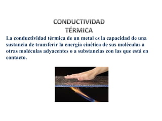 La conductividad térmica de un metal es la capacidad de una
sustancia de transferir la energía cinética de sus moléculas a
otras moléculas adyacentes o a substancias con las que está en
contacto.
 
