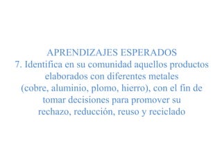 APRENDIZAJES ESPERADOS
7. Identifica en su comunidad aquellos productos
elaborados con diferentes metales
(cobre, aluminio, plomo, hierro), con el fin de
tomar decisiones para promover su
rechazo, reducción, reuso y reciclado
 