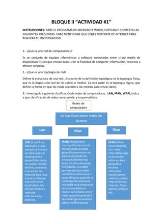 BLOQUE II “ACTIVIDAD #1” 
INSTRUCCIONES: ABRE EL PROGRAMA DE MICROSOFT WORD, CAPTURA Y CONTESTA LAS 
SIGUIENTES PREGUNTAS. CABE MENCIONAR QUE DEBES APOYARTE DE INTERNET PARA 
REALIZAR TU INVESTIGACION. 
1.- ¿Qué es una red de computadoras? 
Es un conjunto de equipos informáticos y software conectados entre sí por medio de 
dispositivos físicos que envían datos, con la finalidad de compartir información, recursos y 
ofrecer servicios. 
2.- ¿Qué es una topología de red? 
Define la estructura de una red. Una parte de la definición topológica es la topología física, 
que es la disposición real de los cables o medios. La otra parte es la topología lógica, que 
define la forma en que los hosts acceden a los medios para enviar datos. 
3.- Investiga la siguiente clasificación de redes de computadoras: LAN, MAN, WAN, indica 
a que clasificación de redes corresponde y esquematízala. 
Redes de 
computadora 
Lan Man Wan 
LAN: (Local Area 
Network), es una 
red que se limita a 
un área especial 
relativamente 
pequeña tal como 
un cuarto, un solo 
edificio, una nave, 
o un avión. Las 
redes de área local 
a veces se llaman 
una sola red de 
localización. No 
utilizan medios o 
redes de 
interconexión 
públicos. 
MAN: (Red de área 
metropolitana) conecta 
diversas LAN cercanas 
geográficamente (en un 
área de alrededor de 
cincuenta kilómetros) 
entre sí a alta velocidad. 
Por lo tanto, una MAN 
permite que dos nodos 
remotos se comuniquen 
como si fueran parte de la 
misma red de área local. 
Una MAN está compuesta 
por conmutadores o 
routers conectados entre 
sí con conexiones de alta 
velocidad (generalmente 
cables de fibra óptica). 
WAN: (Wide 
Area Network), 
son redes 
informáticas que 
se extienden 
sobre un área 
geográfica 
extensa 
utilizando 
medios como: 
satélites, cables 
interoceánicos, 
Internet, fibras 
ópticas públicas, 
etc. 
Se clasifican como redes de 
alcance 
 