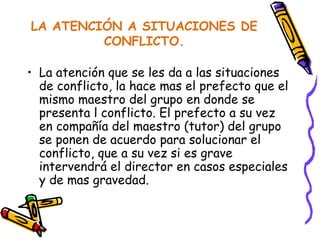 LA ATENCIÓN A SITUACIONES DE CONFLICTO. La atención que se les da a las situaciones de conflicto, la hace mas el prefecto que el mismo maestro del grupo en donde se presenta l conflicto. El prefecto a su vez en compañía del maestro (tutor) del grupo se ponen de acuerdo para solucionar el conflicto, que a su vez si es grave intervendrá el director en casos especiales y de mas gravedad. 