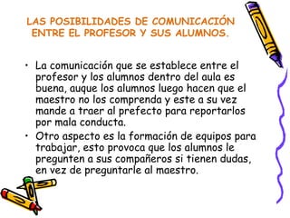 LAS POSIBILIDADES DE COMUNICACIÓN ENTRE EL PROFESOR Y SUS ALUMNOS. La comunicación que se establece entre el profesor y los alumnos dentro del aula es buena, auque los alumnos luego hacen que el maestro no los comprenda y este a su vez mande a traer al prefecto para reportarlos por mala conducta. Otro aspecto es la formación de equipos para trabajar, esto provoca que los alumnos le pregunten a sus compañeros si tienen dudas, en vez de preguntarle al maestro.  