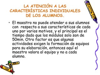 LA ATENCIÓN A LAS CARACTERÍSTICAS INDIVIDUALES DE LOS ALUMNOS. El maestro no puede atender a sus alumnos con  respecto a sus características de cada uno por varios motivos, y el principal es el tiempo dado que los módulos solo son de 50min. Otro factor es que algunas actividades exigen la formación de equipos para su elaboración, entonces aquí el maestro valora al equipo y no a cada alumno. 