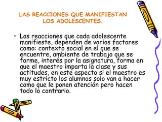 LAS REACCIONES QUE MANIFIESTAN LOS ADOLESCENTES. Las reacciones que cada adolescente manifieste, dependen de varios factores como: contexto social en el que se encuentre, ambiente de trabajo que se forme, interés por la asignatura, forma en que el maestro imparta la clase y sus actitudes, en este aspecto si el maestro es muy estricto los alumnos solo van a hacer como que le ponen atención pero hacen todo lo contrario. 