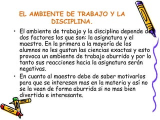 EL AMBIENTE DE TRABAJO Y LA DISCIPLINA. El ambiente de trabajo y la disciplina depende de dos factores los que son: la asignatura y el maestro. En la primera a la mayoría de los alumnos no les gustan las ciencias exactas y esto provoca un ambiente de trabajo aburrido y por lo tanto sus reacciones hacia la asignatura serán negativas. En cuanto al maestro debe de saber motivarlos para que se interesen mas en la materia y así no se la vean de forma aburrida si no mas bien divertida e interesante. 
