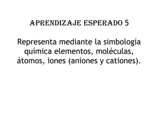 APRENDIZAJE ESPERADO 5
Representa mediante la simbología
química elementos, moléculas,
átomos, iones (aniones y cationes).
 