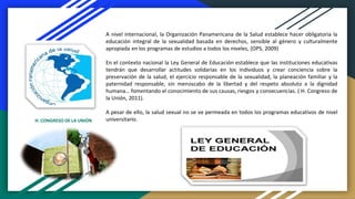 A nivel internacional, la Organización Panamericana de la Salud establece hacer obligatoria la
educación integral de la sexualidad basada en derechos, sensible al género y culturalmente
apropiada en los programas de estudios a todos los niveles, (OPS, 2009)
En el contexto nacional la Ley General de Educación establece que las instituciones educativas
tendrán que desarrollar actitudes solidarias en los individuos y crear conciencia sobre la
preservación de la salud, el ejercicio responsable de la sexualidad, la planeación familiar y la
paternidad responsable, sin menoscabo de la libertad y del respeto absoluto a la dignidad
humana… fomentando el conocimiento de sus causas, riesgos y consecuencias. ( H. Congreso de
la Unión, 2011).
A pesar de ello, la salud sexual no se ve permeada en todos los programas educativos de nivel
universitario.H. CONGRESO DE LA UNIÓN
 