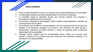 CONCLUSIONES
1. Para un buen desarrollo humano, se requiere como parte fundamental, la sexualidad
2. La sexualidad propicia una personalidad propia y fomenta la creatividad
3. La sociedad regula la actividad sexual, con normas morales que imponen o
promueven el desarrollo de la comunida
4. Los jóvenes, mediante el autocuidado, deben mostrar responsabilidad y afrontar las
consecuencias de sus actos
5. Es necesario que en México, los tres poderes, se unan para promover una cultura de
respeto a los derechos sexuales y el acceso a los servicios de salud sexual y
reproductiva, asimismo se debe informar y orietar al respecto para el ejercicio
responsable de la sexualidad.
6. También resulta urgente que las universidades tomen cartas en el asunto para
orientar y educar a los jovenes para que conozcan sus derechos sexuales y se
practiquen con responsailidad.
 