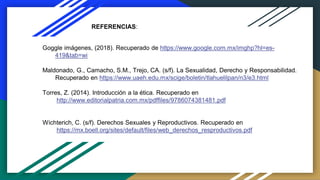 REFERENCIAS:
Goggle imágenes, (2018). Recuperado de https://www.google.com.mx/imghp?hl=es-
419&tab=wi
Maldonado, G., Camacho, S.M., Trejo, CA. (s/f). La Sexualidad, Derecho y Responsabilidad.
Recuperado en https://www.uaeh.edu.mx/scige/boletin/tlahuelilpan/n3/e3.html
Torres, Z. (2014). Introducción a la ética. Recuperado en
http://www.editorialpatria.com.mx/pdffiles/9786074381481.pdf
Wichterich, C. (s/f). Derechos Sexuales y Reproductivos. Recuperado en
https://mx.boell.org/sites/default/files/web_derechos_resproductivos.pdf
 