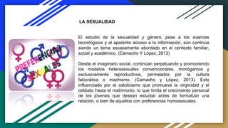 El estudio de la sexualidad y género, pese a los avances
tecnológicos y al aparente acceso a la información, aún continúa
siendo un tema escasamente abordado en el contexto familiar,
social y académico. (Camacho Y López, 2013)
Desde el imaginario social, continúan perpetuando y promoviendo
los modelos heterosexuales convencionales, monógamos y
exclusivamente reproductivos, permeados por la cultura
falocrática o machismo. (Camacho y López, 2013). Esto
influenciado por el catolicismo que promueve la virginidad y el
celibato hasta el matrimonio, lo que limita el crecimiento personal
de los jóvenes que desean estudiar antes de formalizar una
relación, o bien de aquellos con preferencias homosexuales.
LA SEXUALIDAD
 