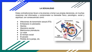 Estas contradicciones llevan a los jóvenes a tomar sus propias decisiones, en muchas
ocasiones mal informados y comprometen su bienestar físico, psicológico, social y
espiritual, con consecuencias como:
● Infecciones de transmisión sexual (ITS)
● Embarazos no planeados
● Abortos
● Abandono escolar
● Matrimonios prematuros
● La culpa
● El rechazo social
● El pecado
● Pérdida de la pareja, etc.
LA SEXUALIDAD
 