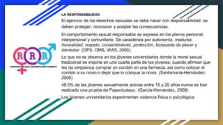 LA RESPONSABILIDAD
El ejercicio de los derechos sexuales se debe hacer con responsabilidad: se
deben proteger, reconocer y aceptar las consecuencias.
El comportamiento sexual responsable se expresa en los planos personal,
interpersonal y comunitario. Se caracteriza por autonomía, madurez,
honestidad, respeto, consentimiento, protección, búsqueda de placer y
bienestar. (OPS, OMS, WAS, 2000).
Lo que no se observa en los jóvenes universitarios donde la moral sexual
tradicional se impone en una cuarta parte de los jóvenes, cuando afirman que
les da vergüenza comprar un condón en una farmacia, así como colocar el
condón a su novio o dejar que lo coloque la novia. (Santamaría-Hernández,
2008)
48.5% de las jóvenes sexualmente activas entre 15 y 29 años nunca se han
realizado una prueba de Papanicolaou. (García-Hernández, 2008)
Los jóvenes universitarios experimentan violencia física o psicológica.
 