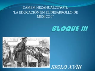 BLOQUE III CAMEM NEZAHUALCOYOTL “LA EDUCACIÓN EN EL DESARROLLO DE MÉXICO I” SIGLO XVIII 