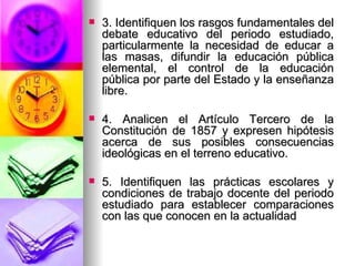 3. Identifiquen los rasgos fundamentales del debate educativo del periodo estudiado, particularmente la necesidad de educar a las masas, difundir la educación pública elemental, el control de la educación pública por parte del Estado y la enseñanza libre. 4. Analicen el Artículo Tercero de la Constitución de 1857 y expresen hipótesis acerca de sus posibles consecuencias ideológicas en el terreno educativo.  5. Identifiquen las prácticas escolares y condiciones de trabajo docente del periodo estudiado para establecer comparaciones con las que conocen en la actualidad 