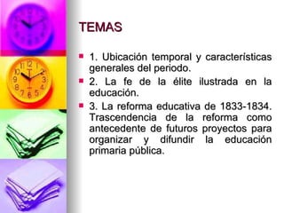 TEMAS 1. Ubicación temporal y características generales del periodo. 2. La fe de la élite ilustrada en la educación. 3. La reforma educativa de 1833-1834. Trascendencia de la reforma como antecedente de futuros proyectos para organizar y difundir la educación primaria pública. 