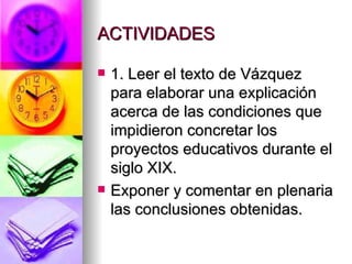 ACTIVIDADES 1. Leer el texto de Vázquez para elaborar una explicación acerca de las condiciones que impidieron concretar los proyectos educativos durante el siglo XIX. Exponer y comentar en plenaria las conclusiones obtenidas. 