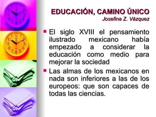 EDUCACIÓN, CAMINO ÚNICO Josefina Z. Vázquez El siglo XVIII el pensamiento ilustrado mexicano había empezado a considerar la educación como medio para mejorar la sociedad Las almas de los mexicanos en nada son inferiores a las de los europeos: que son capaces de todas las ciencias. 