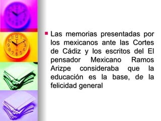 Las memorias presentadas por los mexicanos ante las Cortes de Cádiz y los escritos del El pensador Mexicano Ramos Arizpe consideraba que la educación es la base, d e  la felicidad general 
