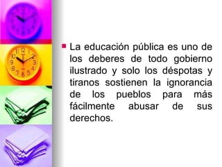 La educación pública es uno de los deberes de todo gobierno ilustrado y solo los déspotas y tiranos sostienen la ignorancia de los pueblos para más fácilmente abusar de sus derechos. 