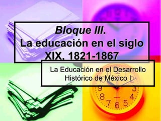 Bloque III .  La educación en el siglo XIX, 1821-1867 La Educación en el Desarrollo Histórico de México I 