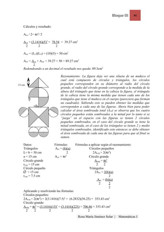 Bloque III      46


    Cálculos y resultado:

    Acir / 2= πr2/ 2

    Acir = (3.1416)(5)2 = 78.54 = 39.27 cm2
     2          2            2

    Arec = (LL)(LA) = (10)(5) = 50 cm2

    AST = Acir + Arec = 39.27 + 50 = 89.27 cm2
           2
    Redondeando a un decimal el resultado nos queda: 89.3cm2

                                 Razonamiento: La figura deja ver una silueta de un muñeco el
                                 cual está compuesto de círculos y triángulos, los círculos
15 cm                            pequeños corresponden en su diámetro al radio del círculo
                                 grande, el radio del círculo grande corresponde a la medida de la
                                 altura del triángulo que tiene en la cabeza la figura, el triángulo
                                 de la cabeza tiene la misma medida que tienen cada uno de los
                                 triángulos que tiene el muñeco en el cuerpo (pareciera que forman
                                 un cuadrado). Sabiendo esto se pueden obtener las medidas que
                                 corresponden a cada una de las figuras. Ahora bien para poder
                                 calcular el área sombreada total (AST) se observa que los cuatro
                                 círculos pequeños están sombreados a la mitad por lo tanto si se
                                 “juega” en el espacio con las figuras se tienen 2 círculos
                                 pequeños sombreados, en el caso del círculo grande se tiene la
                                 mitad sombreada, en el caso de los triángulos se tienen 2 y medio
                                 triángulos sombreados, identificado esto entonces se debe obtener
                                 el área sombreada de cada una de las figuras para que al final se
                                 sumen.

    Datos:                  Fórmulas:       Fórmulas a aplicar según el razonamiento:
    Triángulos              Atri = (b)(a)            Círculos pequeños
    L= b = 30 cm                      2                 2Acirp = 2(πr2)
    a = 15 cm               Acir = πr2               Círculo grande
    Círculo grande                                        Acirg = πr2
    rcirg = 15 cm                                          2      2
    Círculo pequeño                                  Triángulos
         = 15 cm                                          2Atri = 2(b)(a)
    rcirp = 7.5 cm                                                    2
                                                            Atri = (b)(a)
                                                              2       2
                                                                      2
    Aplicando y resolviendo las fórmulas:
    Círculos pequeños:
    2Acirp = 2(πr2) = 2(3.1416)(7.5)2 = (6.2832)(56.25) = 353.43 cm2
    Círculo grande:
    Acirg = πr2 = (3.1416)(15)2 = (3.1416)(225) = 706.86 = 353.43 cm2
     2       2           2                2          2
                                              Rosa María Jiménez Solar |    Matemáticas I
 