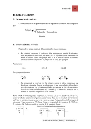 Bloque III       48


III RAÍZ CUADRADA

3.1 Partes de la raíz cuadrada

       La raíz cuadrada es la operación inversa a la potencia cuadrada, esta compuesta
por:

                Radical      2
                                 Radicando    Raíz cuadrada

                                    Residuo



3.2 Solución de la raíz cuadrada

       Para resolver la raíz cuadrada debes realizar los pasos siguientes:

       •   La cantidad escrita en el radicando debe separarse en parejas de números,
           esto del punto decimal hacia los lados. Si a la izquierda queda un número se
           toma en cuenta como una pareja pero si a la derecha queda un número
           entonces deberá completarse la pareja con un cero, por ejemplo:

Radicándos:

            1416                       1874. 3                    348.12

Parejas que se forman:

           14 16                       18 74 . 30               3 48 . 12


       •   Se comenzará a resolver por la primera pareja o cifra, empezando de
           izquierda a derecha. Buscar un número en el que su resultado del producto
           por si mismo de esa primera cantidad o se acerque a ella, dicho número
           deberá escribirse en la línea de raíz cuadrada, y el resulta del producto por sí
           mismo se le resta a esa primera cifra, esto es:

Para 14 16, la primera pareja o cifra es 14 y se dice (2)(2) = 4, (3)(3)=9, (4)(4) =16,
de los productos anteriores el que se ocupará será 3 ya que el producto por si mismo
da 9 que es un número que se acerca a 14, no se ocupa 4 ya que al multiplicarse por si
mismo da 16 que es mayor a 14. Ahora 9, que es el resultado del producto de (3)(3), se
le restará a 14. En la operación se escribe de la siguiente forma:
                                  Para los otros dos ejemplos quedaría:
        1416      3
        -9                            18 74 . 30 4             3 48 . 12 1
         5                           -16                      -1
                                       2                       2


                                          Rosa María Jiménez Solar |     Matemáticas I
 
