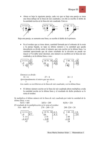 Bloque III        49


       •    Ahora se baja la siguiente pareja, cada vez que se baja una pareja se traza
            una línea debajo de la línea de raíz cuadrada y en ella se escribe el doble de
            la cantidad escrita en la línea de raíz cuadrada. Esto es:

           1416 3                    18 74 . 30 4               3 48 . 12     1
           -9    6                  -16         8              -1              2
            5 16                      2 74                      2 48



    Baja una pareja, se aumenta una línea, se escribe el doble de la primera.

       •    En el residuo que se tiene ahora, cantidad formada por el sobrante de la resta
            y la pareja bajada, se tapa su último número y la cantidad que queda
            descubierta se divide entre el número que esta escrito en la última línea. La
            cantidad aproximada que de cómo resultado de la división no puede ser
            mayor a 9 ni debe tener decimal, este número se escribirá en la línea de raíz
            cuadrada y en la última línea, o sea :

           1416 37                   18 74 . 30 4 3              3 48 . 12     18
           -9    67                 -16         8 3             -1             28
            5 16                      2 74                      2 48



       Entonces se divide:
          51 ÷ 6                     27 ÷ 8                       24 ÷ 2
       Aproximadamente el entero que nos da es:
             7                           3                           8
       Los cuales se escribieron en la línea de raíz cuadrada y en la última línea.

       •    El último número escrito en la línea de raíz cuadrada ahora multiplica a toda
            la cantidad escrita en la última línea y el resultado de dicho producto se le
            resta al residuo.

Se multiplica el último número de la línea de raíz cuadrada por toda la cantidad de la
última línea, o sea:
       7(67) = 469                3(83) = 249              8(28) = 224
El resultado de la multiplicación se le resta al residuo:
     516 – 469 = 47               274 – 249 = 25            248 -224 = 24

           1416 37                   18 74 . 30 4 3               3 48 . 12    18
           -9    67                 -16         8 3              -1            28
            5 16                      2 74                        2 48
           -4 69                    - 2 49                      - 2 24
              47                         25                         24




                                          Rosa María Jiménez Solar |     Matemáticas I
 