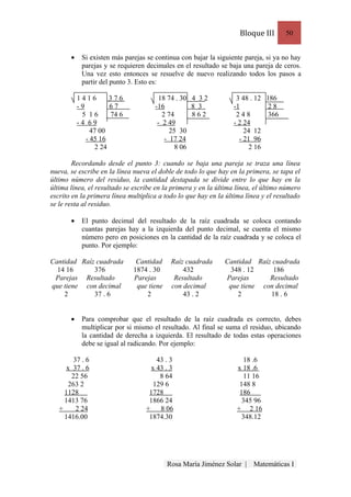 Bloque III      50


       •    Si existen más parejas se continua con bajar la siguiente pareja, si ya no hay
            parejas y se requieren decimales en el resultado se baja una pareja de ceros.
            Una vez esto entonces se resuelve de nuevo realizando todos los pasos a
            partir del punto 3. Esto es:

           1416        376              18 74 . 30 4 3 2           3 48 . 12 186
           -9          67             -16          8 3            -1          28
            5 16       74 6              2 74      862             248        366
           -4 69                       - 2 49                     - 2 24
                47 00                       25 30                     24 12
              - 45 16                     - 17 24                   - 21 96
                  2 24                        8 06                      2 16

        Recordando desde el punto 3: cuando se baja una pareja se traza una línea
nueva, se escribe en la línea nueva el doble de todo lo que hay en la primera, se tapa el
último número del residuo, la cantidad destapada se divide entre lo que hay en la
última línea, el resultado se escribe en la primera y en la última línea, el último número
escrito en la primera línea multiplica a todo lo que hay en la última línea y el resultado
se le resta al residuo.

       •    El punto decimal del resultado de la raíz cuadrada se coloca contando
            cuantas parejas hay a la izquierda del punto decimal, se cuenta el mismo
            número pero en posiciones en la cantidad de la raíz cuadrada y se coloca el
            punto. Por ejemplo:

Cantidad Raíz cuadrada         Cantidad     Raíz cuadrada     Cantidad Raíz cuadrada
  14 16      376              1874 . 30         432             348 . 12    186
 Parejas Resultado            Parejas        Resultado        Parejas      Resultado
que tiene con decimal          que tiene    con decimal        que tiene con decimal
    2        37 . 6               2             43 . 2            2        18 . 6


       •    Para comprobar que el resultado de la raíz cuadrada es correcto, debes
            multiplicar por si mismo el resultado. Al final se suma el residuo, ubicando
            la cantidad de derecha a izquierda. El resultado de todas estas operaciones
            debe se igual al radicando. Por ejemplo:

         37 . 6                       43 . 3                          18 .6
      x 37 . 6                      x 43 . 3                       x 18 .6
        22 56                          8 64                           11 16
       263 2                         129 6                          148 8
     1128                          1728                             186     .
     1413 76                       1866 24                           345 96
   +      2 24                    +    8 06                        + 2 16
     1416.00                       1874.30                           348.12




                                           Rosa María Jiménez Solar |    Matemáticas I
 