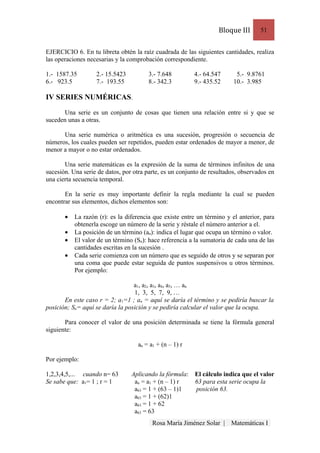 Bloque III      51


EJERCICIO 6. En tu libreta obtén la raíz cuadrada de las siguientes cantidades, realiza
las operaciones necesarias y la comprobación correspondiente.

1.- 1587.35        2.- 15.5423         3.- 7.648         4.- 64.547       5.- 9.8761
6.- 923.5          7.- 193.55          8.- 342.3         9.- 435.52      10.- 3.985

IV SERIES NUMÉRICAS.

      Una serie es un conjunto de cosas que tienen una relación entre si y que se
suceden unas a otras.

      Una serie numérica o aritmética es una sucesión, progresión o secuencia de
números, los cuales pueden ser repetidos, pueden estar ordenados de mayor a menor, de
menor a mayor o no estar ordenados.

       Una serie matemáticas es la expresión de la suma de términos infinitos de una
sucesión. Una serie de datos, por otra parte, es un conjunto de resultados, observados en
una cierta secuencia temporal.

       En la serie es muy importante definir la regla mediante la cual se pueden
encontrar sus elementos, dichos elementos son:

       •   La razón (r): es la diferencia que existe entre un término y el anterior, para
           obtenerla escoge un número de la serie y réstale el número anterior a el.
       •   La posición de un término (an): indica el lugar que ocupa un término o valor.
       •   El valor de un término (Sn): hace referencia a la sumatoria de cada una de las
           cantidades escritas en la sucesión .
       •   Cada serie comienza con un número que es seguido de otros y se separan por
           una coma que puede estar seguida de puntos suspensivos u otros términos.
           Por ejemplo:

                                  a1, a2, a3, a4, a5, … an
                                  1, 3, 5, 7, 9, …
       En este caso r = 2; a1=1 ; an = aquí se daría el término y se pediría buscar la
posición; Sn= aquí se daría la posición y se pediría calcular el valor que la ocupa.

       Para conocer el valor de una posición determinada se tiene la fórmula general
siguiente:

                                   an = a1 + (n – 1) r

Por ejemplo:

1,2,3,4,5,... cuando n= 63       Aplicando la fórmula:    El cálculo indica que el valor
Se sabe que: a1= 1 ; r = 1        an = a1 + (n – 1) r     63 para esta serie ocupa la
                                  a63 = 1 + (63 – 1)1     posición 63.
                                  a63 = 1 + (62)1
                                  a63 = 1 + 62
                                  a63 = 63
                                         Rosa María Jiménez Solar |     Matemáticas I
 