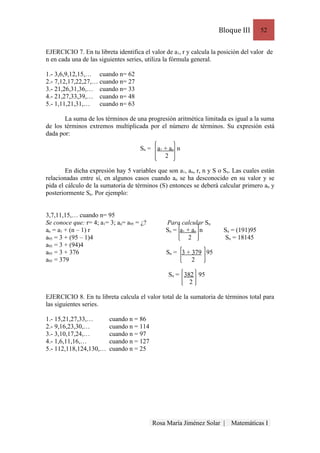 Bloque III       52


EJERCICIO 7. En tu libreta identifica el valor de a1, r y calcula la posición del valor de
n en cada una de las siguientes series, utiliza la fórmula general.

1.- 3,6,9,12,15,… cuando n= 62
2.- 7,12,17,22,27,… cuando n= 27
3.- 21,26,31,36,… cuando n= 33
4.- 21,27,33,39,… cuando n= 48
5.- 1,11,21,31,…    cuando n= 63

       La suma de los términos de una progresión aritmética limitada es igual a la suma
de los términos extremos multiplicada por el número de términos. Su expresión está
dada por:

                                     Sn = a 1 + a n n
                                              2

        En dicha expresión hay 5 variables que son a1, an, r, n y S o Sn. Las cuales están
relacionadas entre sí, en algunos casos cuando an se ha desconocido en su valor y se
pida el cálculo de la sumatoria de términos (S) entonces se deberá calcular primero an y
posteriormente Sn. Por ejemplo:


3,7,11,15,… cuando n= 95
Se conoce que: r= 4; a1= 3; an= a95 = ¿?       Para calcular Sn
an = a1 + (n – 1) r                            Sn = a 1 + a n n       Sn = (191)95
a95 = 3 + (95 – 1)4                                      2            Sn = 18145
a95 = 3 + (94)4
a95 = 3 + 376                                  Sn = 3 + 379 95
a95 = 379                                               2

                                                Sn = 382 95
                                                       2

EJERCICIO 8. En tu libreta calcula el valor total de la sumatoria de términos total para
las siguientes series.

1.- 15,21,27,33,…        cuando n = 86
2.- 9,16,23,30,…         cuando n = 114
3.- 3,10,17,24,…         cuando n = 97
4.- 1,6,11,16,…          cuando n = 127
5.- 112,118,124,130,…    cuando n = 25




                                           Rosa María Jiménez Solar |    Matemáticas I
 