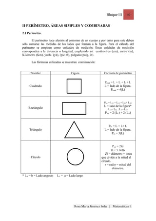 Bloque III          40


II PERÍMETRO, ÁREAS SIMPLES Y COMBINADAS

2.1 Perímetro.

       El perímetro hace alusión al contorno de un cuerpo y por tanto para este deben
sólo sumarse las medidas de los lados que forman a la figura. Para el cálculo del
perímetro se emplean como unidades de medición. Estas unidades de medición
corresponden a la distancia o longitud, empleando así centímetros (cm), metro (m),
Kilómetro (Km), yarda (yd), (pie, ft), pulgada (pulg, in).

       Las fórmulas utilizadas se muestran continuación:


      Nombre                         Figura                   Fórmula de perímetro

                                                              Pcuad = L + L + L + L
     Cuadrado                                                 L = lado de la figura.
                                                                    Pcuad = 4(L)



                                                              Prec = LL1 + LL2 + LA1+ LA2
                                                              L = lado de la figura*
    Rectángulo                                                    LL1= LL2 ; LA1=LA2
                                                               Prec = 2 (LL) + 2 (LA)



                                                                 Ptri = L + L+ L
     Triángulo                                                L = lado de la figura.
                                                                    Ptri = 3(L)



                                                                      Pcir = 2πr
                                                                     π = 3.1416
                                                                  = diámetro = línea
      Círculo                                               que divide a la mitad al
                                                            círculo.
                                                               r = radio = mitad del
                                                                      diámetro.

* LA = b = Lado angosto   LL = a = Lado largo




                                       Rosa María Jiménez Solar |     Matemáticas I
 