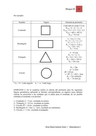 Bloque III          41


Por ejemplo:


      Nombre                         Figura                     Fórmula de perímetro
                                                              Cada lado (L) mide 2.3 cm
                                                                  Pcuad = L + L + L + L
     Cuadrado                                                 Pcuad = 2.3 + 2.3 + 2.3 + 2.3
                                                                  Pcuad = 4(L) = 4(2.3)
                                                                      Pcuad = 9.2 cm

                                                                    LA= 3cm ; LL= 5cm
                                                                Prec = LL1 + LL2 + LA1+ LA2
                                                                     Prec = 5 + 5 + 3 + 3
    Rectángulo                                                   Prec = 2 (LL) + 2 (LA)
                                                                     Prec = 2(5) + 2(3)
                                                                        Prec = 16 cm

                                                                        L = 8.1cm
                                                                     Ptri = L + L+ L
     Triángulo                                                   Ptri = 8.1 + 8.1 + 8.1
                                                                  Ptri = 3(L) = 3(8.1)
                                                                      Ptri = 24.3 cm

                                                                         Pcir = 2πr
                                                                        π = 3.1416
                                                                   = 10 cm
      Círculo
                                                                r = / 2 = 10/2 = 5cm
                                                                   Pcir = 2(3.1416)(5)
                                                                    Pcir = 31.416 cm

* LA = b = Lado angosto   LL = a = Lado largo


EJERCICIO 2. En tu cuaderno realiza el cálculo del perímetro para las siguientes
figuras geométricas aplicando la fórmula correspondiente, en algunos casos deberás
realizar la conversión a las unidades que se piden para el resultado, de ser posible
redondea el resultado a un decimal.

1.- Cuadrado; L = 5 cm ; resultado en metros.
2.- Triángulo; L = 8.2 m ; resultado en yardas.
3.- Círculo;    = 10 mi ; resultado en millas.
4.- Rectángulo; b = 5cm a = 2cm ; resultado en centímetros.
5.- Círculo; r = 1.3m ; resultado en pulgadas.




                                        Rosa María Jiménez Solar |    Matemáticas I
 