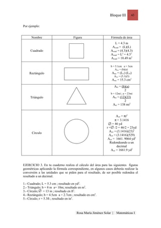 Bloque III            43


Por ejemplo:


      Nombre                         Figura                      Fórmula de área
                                                                    L = 4.3 m
                                                                  Acuad = (L)(L)
     Cuadrado                                                    Acuad = (4.3)(4.3)
                                                                 Acuad = L2 = 4.32
                                                                 Acuad = 18.49 m2

                                                                 b = 5.1cm a = 3cm
                                                                     Arec = (b)(a)
    Rectángulo                                                    Arec = (LL) (LA)
                                                                     Arec = (5.1)(3)
                                                                  Arec = 15.3 cm2

                                                                     Atri = (b)(a)
                                                                              2
                                                                 b = 12mi ; a = 23mi
     Triángulo                                                    Atri = (12)(23)
                                                                            2
                                                                  Atri = 138 mi2


                                                                      Acir = πr2
                                                                     π = 3.1416
                                                                   = 46 yd
                                                              r = /2 = 46/2 = 23yd
                                                                Acir = (3.1416)(23)2
      Círculo
                                                                Acir = (3.1416)(529)
                                                               Acir = 1661. 9064 yd2
                                                                Redondeando a un
                                                                       decimal
                                                                 Acir = 1661.9 yd2



EJERCICIO 3. En tu cuaderno realiza el cálculo del área para las siguientes figuras
geométricas aplicando la fórmula correspondiente, en algunos casos deberás realizar la
conversión a las unidades que se piden para el resultado, de ser posible redondea el
resultado a un decimal.

1.- Cuadrado; L = 5.3 cm ; resultado en yd2.
2.- Triángulo; b = 8 m a= 10m; resultado en m2.
3.- Círculo;    = 13 in ; resultado en ft2.
4.- Rectángulo; b = 4.5cm a = 2.7cm ; resultado en cm2.
5.- Círculo; r = 5.3ft ; resultado en in2.



                                        Rosa María Jiménez Solar |     Matemáticas I
 