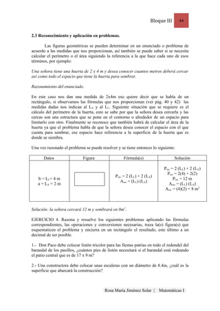 Bloque III     44


2.3 Reconocimiento y aplicación en problemas.

       Las figuras geométricas se pueden determinar en un enunciado o problema de
acuerdo a las medidas que nos proporcionan, así también se puede saber si se necesita
calcular el perímetro o el área siguiendo la referencia a la que hace cada uno de esos
términos, por ejemplo:

Una señora tiene una huerta de 2 x 4 m y desea conocer cuantos metros deberá cercar
así como todo el espacio que tiene la huerta para sembrar.

Razonamiento del enunciado.

En este caso nos dan una medida de 2x4m eso quiere decir que se habla de un
rectángulo, si observamos las fórmulas que nos proporcionan (ver pág. 40 y 42) las
medidas dadas nos indican al LA y al LL. Siguiente situación que se requiere es el
cálculo del perímetro de la huerta, esto se sabe por que la señora desea cercarla y las
cercas son una estructura que se pone en el contorno o alrededor de un espacio para
limitarlo con otro. Finalmente se reconoce que también habrá de calcular el área de la
huerta ya que el problema habla de que la señora desea conocer el espacio con el que
cuenta para sembrar, ese espacio hace referencia a la superficie de la huerta que es
donde se siembra.

Una vez razonado el problema se puede resolver y se tiene entonces lo siguiente:

      Datos                  Figura                  Fórmula(s)                   Solución

                                                                           Prec = 2 (LL) + 2 (LA)
                                                                             Prec = 2(4) + 2(2)
                                                Prec = 2 (LL) + 2 (LA)
   b = LL= 4 m                                                                   Prec = 12 m
                                                   Arec = (LL) (LA)
   a = LA = 2 m                                                               Arec = (LL) (LA)
                                                                           Arec = (4)(2) = 8 m2



Solución: la señora cercará 12 m y sembrará en 8m2.

EJERCICIO 4. Razona y resuelve los siguientes problemas aplicando las fórmulas
correspondientes, las operaciones y conversiones necesarias, traza la(s) figura(s) que
esquematicen el problema y encierra en un rectángulo el resultado, este último a un
decimal de ser posible.

1.- Don Paco debe colocar listón tricolor para las fiestas patrias en todo el redondel del
barandal de los pasillos, ¿cuántos pies de listón necesitará si el barandal está rodeando
el patio central que es de 17 x 9 m?

2.- Una constructora debe colocar unas escaleras con un diámetro de 8.4in, ¿cuál es la
superficie que abarcará la construcción?



                                         Rosa María Jiménez Solar |      Matemáticas I
 