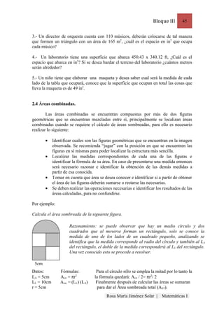 Bloque III       45


3.- Un director de orquesta cuenta con 110 músicos, deberán colocarse de tal manera
que formen un triángulo con un área de 165 m2, ¿cuál es el espacio en in2 que ocupa
cada músico?

4.- Un laboratorio tiene una superficie que abarca 450.43 x 340.12 ft, ¿Cuál es el
espacio que abarca en in2? Si se desea bardar el terreno del laboratorio ¿cuántos metros
serán alrededor?

5.- Un niño tiene que elaborar una maqueta y desea saber cual será la medida de cada
lado de la tabla que ocupará, conoce que la superficie que ocupan en total las cosas que
lleva la maqueta es de 49 in2.


2.4 Áreas combinadas.

        Las áreas combinadas se encuentran compuestas por más de dos figuras
geométricas que se encuentran mezcladas entre sí, principalmente se localizan áreas
combinadas cuando se requiere el cálculo de áreas sombreadas, para ello es necesario
realizar lo siguiente:

       •    Identificar cuales son las figuras geométricas que se encuentran en la imagen
            observada. Se recomienda “jugar” con la posición en que se encuentren las
            figuras en si mismas para poder localizar la estructura más sencilla.
       •    Localizar las medidas correspondientes de cada una de las figuras e
            identificar la fórmula de su área. En caso de presentarse una medida entonces
            será necesario razonar e identificar la obtención de las demás medidas a
            partir de esa conocida.
       •    Tomar en cuenta que área se desea conocer e identificar si a partir de obtener
            el área de las figuras deberán sumarse o restarse las necesarias.
       •    Se deben realizar las operaciones necesarias e identificar los resultados de las
            áreas calculadas, para no confundirse.

Por ejemplo:

Calcula el área sombreada de la siguiente figura.

                     Razonamiento: se puede observar que hay un medio círculo y dos
                     cuadrados que al moverse forman un rectángulo, solo se conoce la
                     medida de uno de los lados de un cuadrado pequeño, analizando se
                     identifica que la medida corresponde al radio del círculo y también al LA
                     del rectángulo, el doble de la medida corresponderá al LL del rectángulo.
                     Una vez conocido esto se procede a resolver.

 5cm
Datos:          Fórmulas:            Para el círculo sólo se emplea la mitad por lo tanto la
LA = 5cm        Acir = πr2          la fórmula quedará: Acir / 2= πr2/ 2
LL = 10cm       Arec = (LL) (LA)     Finalmente después de calcular las áreas se sumaran
r = 5cm                               para dar el Área sombreada total (AST).
                                           Rosa María Jiménez Solar |     Matemáticas I
 