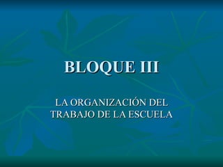 BLOQUE III LA ORGANIZACIÓN DEL TRABAJO DE LA ESCUELA 