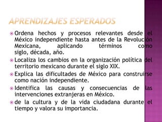  Ordena    hechos y procesos relevantes desde el
  México independiente hasta antes de la Revolución
  Mexicana,        aplicando      términos       como
  siglo, década, año.
 Localiza los cambios en la organización política del
  territorio mexicano durante el siglo XIX.
 Explica las dificultades de México para construirse
  como nación independiente.
 Identifica las causas y consecuencias de las
  intervenciones extranjeras en México.
 de la cultura y de la vida ciudadana durante el
  tiempo y valora su importancia.
 