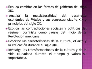  Explica   cambios en las formas de gobierno del siglo
  XIX.
 Analiza     la    multicausalidad   del    desarrollo
  económico de México y sus consecuencias lo XIX y
  principios del siglo XX.
 Explica las contradicciones sociales y políticas del
  régimen porfirista como causas del inicio de la
  Revolución mexicana.
 Describe las características de la cultura, el arte y
  la educación durante el siglo XIX.
 Investiga las transformaciones de la cultura y de la
  vida ciudadana durante el tiempo y valora su
  importancia.
 