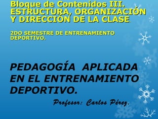 PEDAGOGÍA APLICADA
EN EL ENTRENAMIENTO
DEPORTIVO.
Profesor: Carlos Pérez.
Bloque de Contenidos III.Bloque de Contenidos III.
ESTRUCTURA, ORGANIZACIÓNESTRUCTURA, ORGANIZACIÓN
Y DIRECCIÓN DE LA CLASEY DIRECCIÓN DE LA CLASE..
2DO SEMESTRE DE ENTRENAMIENTO2DO SEMESTRE DE ENTRENAMIENTO
DEPORTIVO.DEPORTIVO.
 