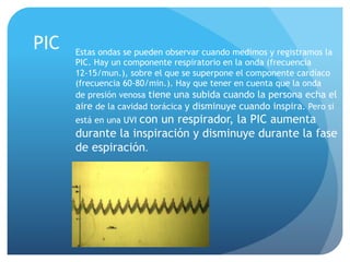 PIC Estas ondas se pueden observar cuando medimos y registramos la
PIC. Hay un componente respiratorio en la onda (frecuencia
12-15/mun.), sobre el que se superpone el componente cardíaco
(frecuencia 60-80/min.). Hay que tener en cuenta que la onda
de presión venosa tiene una subida cuando la persona echa el
aire de la cavidad torácica y disminuye cuando inspira. Pero si
está en una UVI con un respirador, la PIC aumenta
durante la inspiración y disminuye durante la fase
de espiración.
 