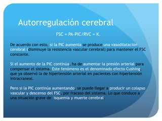 Autorregulación cerebral
FSC = PA-PIC/RVC = K.
De acuerdo con esto, si la PIC aumenta se produce una vasodilatación
cerebral (disminuye la resistencia vascular cerebral) para mantener el FSC
constante.
Si el aumento de la PIC continúa, ha de aumentar la presión arterial para
compensar el sistema. Este fenómeno es el denominado efecto Cushing,
que ya observó la de hipertensión arterial en pacientes con hipertensión
intracraneal.
Pero si la PIC continúa aumentando, se puede llegar a producir un colapso
vascular y descenso del FSC, por fracaso del sistema. Lo que conduce a
una situación grave de isquemia y muerte cerebral.
 