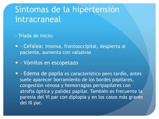 Síntomas de la hipertensión
intracraneal
- Triada de inicio:
—  - Cefalea: intensa, frontooccipital, despierta al
paciente, aumenta con valsalvas
—  - Vómitos en escopetazo
—  - Edema de papila es característico pero tardío, antes
suele aparecer borramiento de los bordes papilares,
congestión venosa y hemorragias peripapilares con
atrofia óptica y palidez papilar. También es frecuente la
paresia del VI par con diplopia y en los casos más graves
del III par.
 