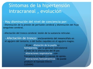 Síntomas de la hipertensión
intracraneal , evolución
- Hay disminución del nivel de conciencia por:
- Disminución de la presión de perfusión cerebral y disminución del flujo
sanguíneo cerebral.
- Afectación del tronco cerebral: lesión de la sustancia reticular.
- Afectación de tronco: enclavamiento del mesencéfalo en
el agujero del tentorio, o del bulbo raquídeo en el agujero magno.
- III par (dilatación de la pupila) y
hemiparesia, por lo general contralateral
al lado de la afectación del III par.
- Alteraciones respiratorias, con
frecuencia irrregular y pausas de apnea.
- Alteraciones hemodinámicas: Se puede
producir el llamado Efecto
CUSHING
 