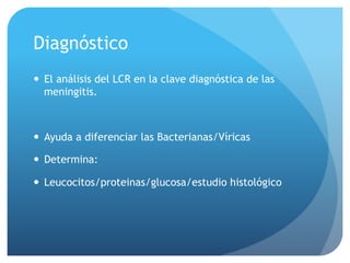 Diagnóstico
—  El análisis del LCR en la clave diagnóstica de las
meningitis.
—  Ayuda a diferenciar las Bacterianas/Víricas
—  Determina:
—  Leucocitos/proteinas/glucosa/estudio histológico
 