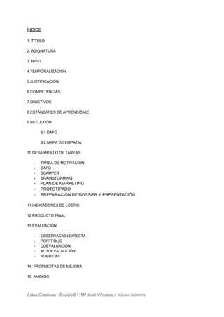 ÍNDICE
1. TÍTULO
2. ASIGNATURA
3. NIVEL
4.TEMPORALIZACIÓN
5.JUSTIFICACIÓN
6.COMPETENCIAS
7.OBJETIVOS
8.ESTÁNDARES DE APRENDIZAJE
9.REFLEXIÓN
9.1.DAFO
9.2.MAPA DE EMPATÍA
10.DESARROLLO DE TAREAS:
- TAREA DE MOTIVACIÓN
- DAFO
- SCAMPER
- BRAINSTORMING
- PLAN DE MARKETING
- PROTOTIPADO
- PREPARACIÓN DE DOSSIER Y PRESENTACIÓN
11.INDICADORES DE LOGRO
12.PRODUCTO FINAL
13.EVALUACIÓN.
- OBSERVACIÓN DIRECTA
- PORTFOLIO
- COEVALUACIÓN
- AUTOEVALAUCIÓN
- RÚBRICAS
14. PROPUESTAS DE MEJORA
15. ANEXOS
Aulas Creativas - Equipo B1: Mª José Viñuales y Nieves Moreno
 