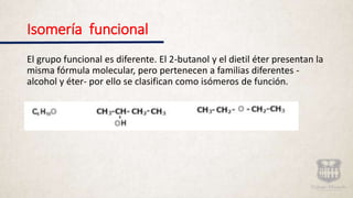 Isomería funcional
El grupo funcional es diferente. El 2-butanol y el dietil éter presentan la
misma fórmula molecular, pero pertenecen a familias diferentes -
alcohol y éter- por ello se clasifican como isómeros de función.
 