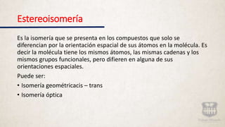 Estereoisomería
Es la isomería que se presenta en los compuestos que solo se
diferencian por la orientación espacial de sus átomos en la molécula. Es
decir la molécula tiene los mismos átomos, las mismas cadenas y los
mismos grupos funcionales, pero difieren en alguna de sus
orientaciones espaciales.
Puede ser:
• Isomería geométricacis – trans
• Isomería óptica
 